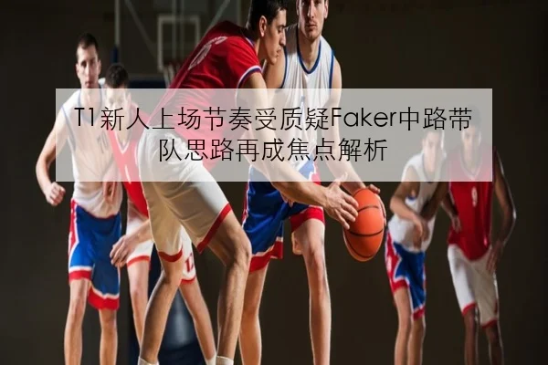 T1新人上场节奏受质疑Faker中路带队思路再成焦点解析