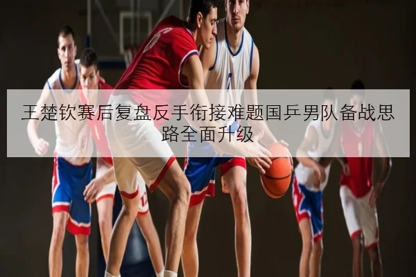 王楚钦赛后复盘反手衔接难题国乒男队备战思路全面升级